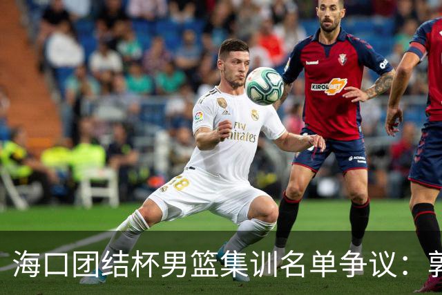 海口团结杯男篮集训名单争议：郭士强能否顶住压力求变？