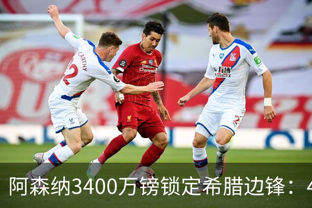 阿森纳3400万镑锁定希腊边锋：40球贡献填补特罗萨德空缺，比甲造乱能力正是枪手所需